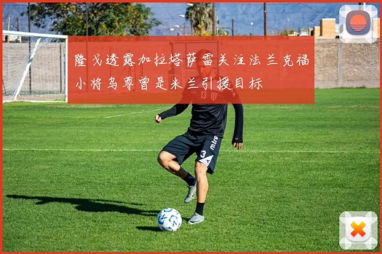 隆戈透露加拉塔萨雷关注法兰克福小将乌尊曾是米兰引援目标