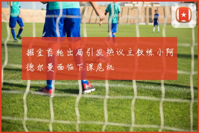 掘金首轮出局引发热议主教练小阿德尔曼面临下课危机