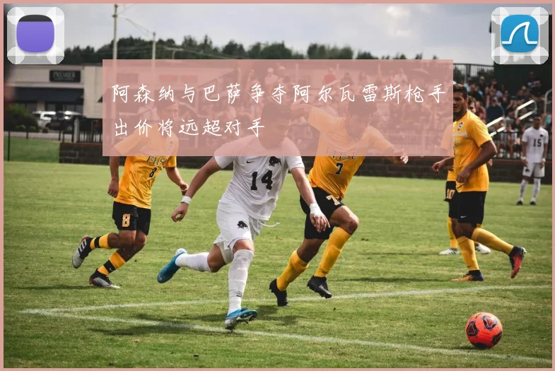 阿森纳与巴萨争夺阿尔瓦雷斯枪手出价将远超对手