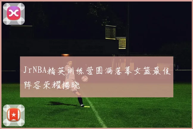 JrNBA精英训练营圆满落幕女篮最佳阵容荣耀揭晓