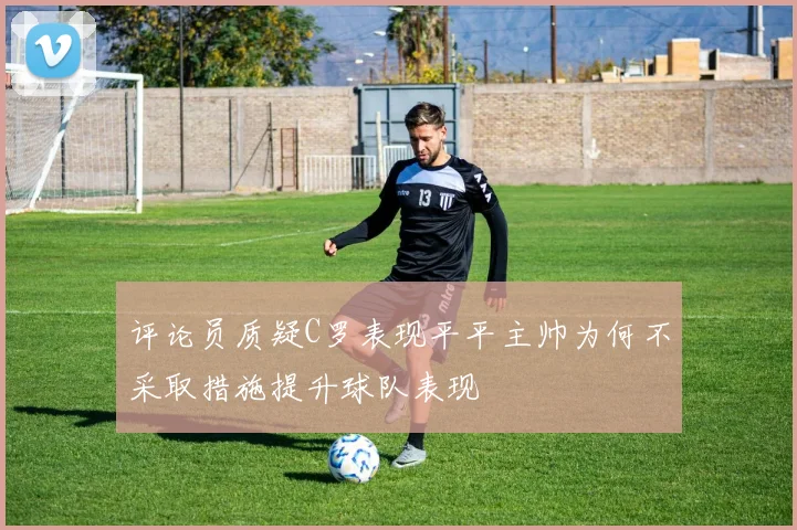 评论员质疑C罗表现平平主帅为何不采取措施提升球队表现