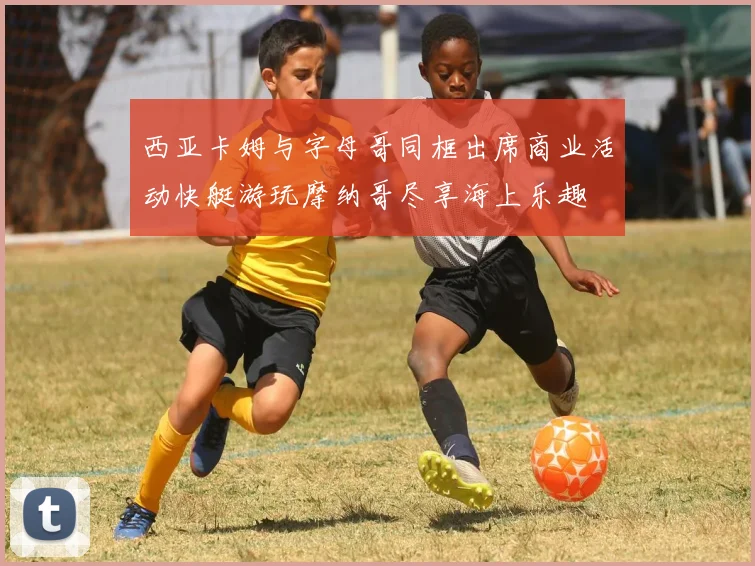西亚卡姆与字母哥同框出席商业活动快艇游玩摩纳哥尽享海上乐趣