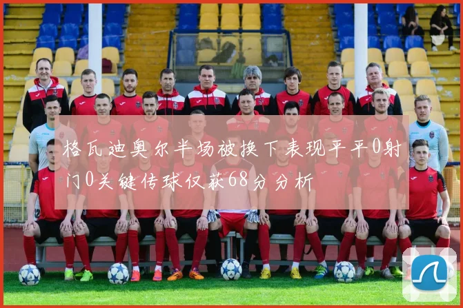 格瓦迪奥尔半场被换下表现平平0射门0关键传球仅获68分分析