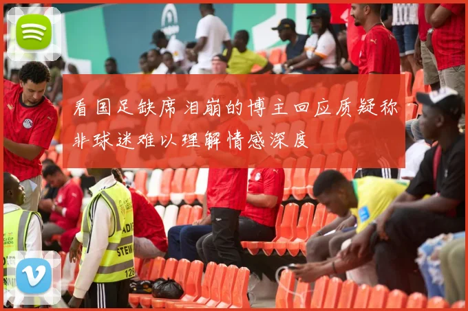 看国足缺席泪崩的博主回应质疑称非球迷难以理解情感深度