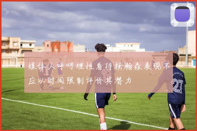 媒体人呼吁理性看待杨瀚森表现不应以时间限制评价其潜力