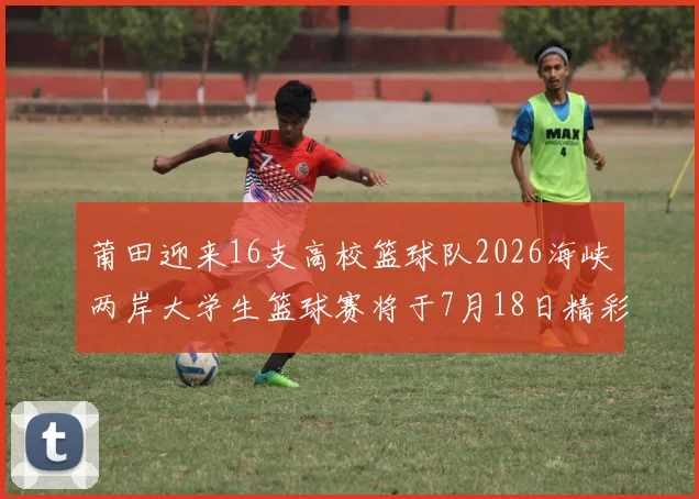 莆田迎来16支高校篮球队2026海峡两岸大学生篮球赛将于7月18日精彩开幕