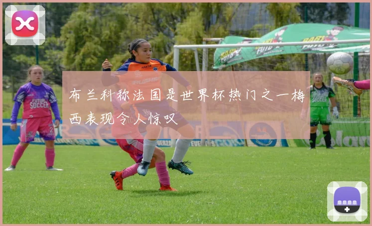 布兰科称法国是世界杯热门之一梅西表现令人惊叹