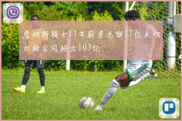詹姆斯骑士11年薪资总额17亿米切尔新合同超出103亿